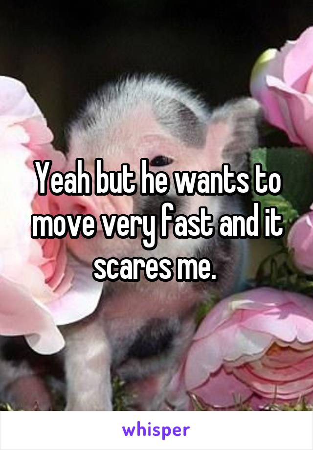 Yeah but he wants to move very fast and it scares me. 