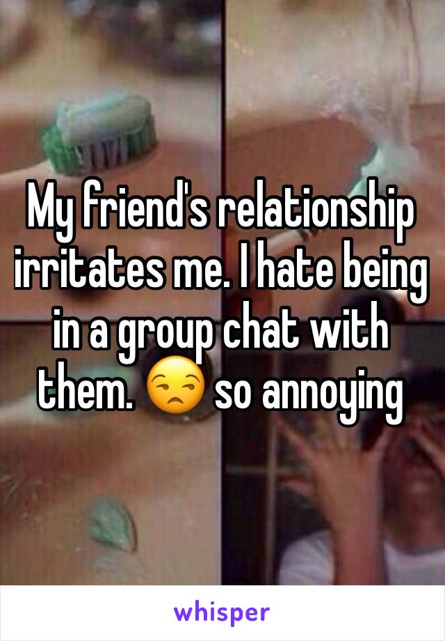 My friend's relationship irritates me. I hate being in a group chat with them. 😒 so annoying 