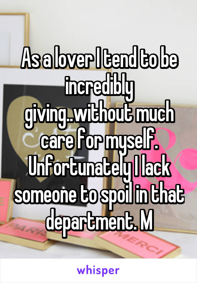 As a lover I tend to be incredibly giving..without much care for myself. Unfortunately I lack someone to spoil in that department. M