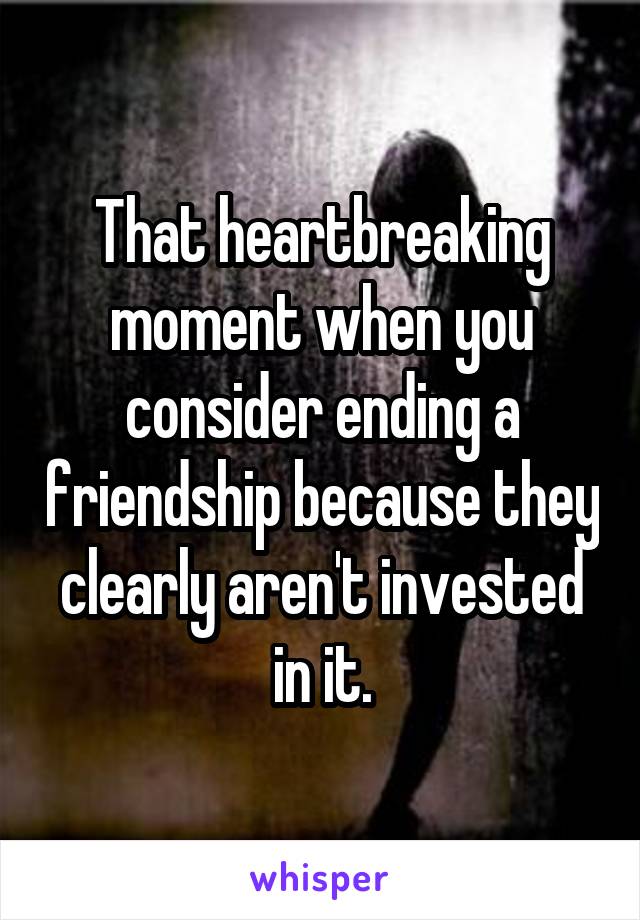 That heartbreaking moment when you consider ending a friendship because they clearly aren't invested in it.
