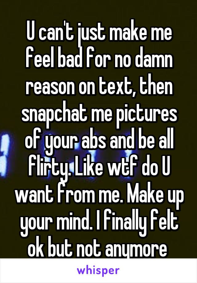 U can't just make me feel bad for no damn reason on text, then snapchat me pictures of your abs and be all flirty. Like wtf do U want from me. Make up your mind. I finally felt ok but not anymore 