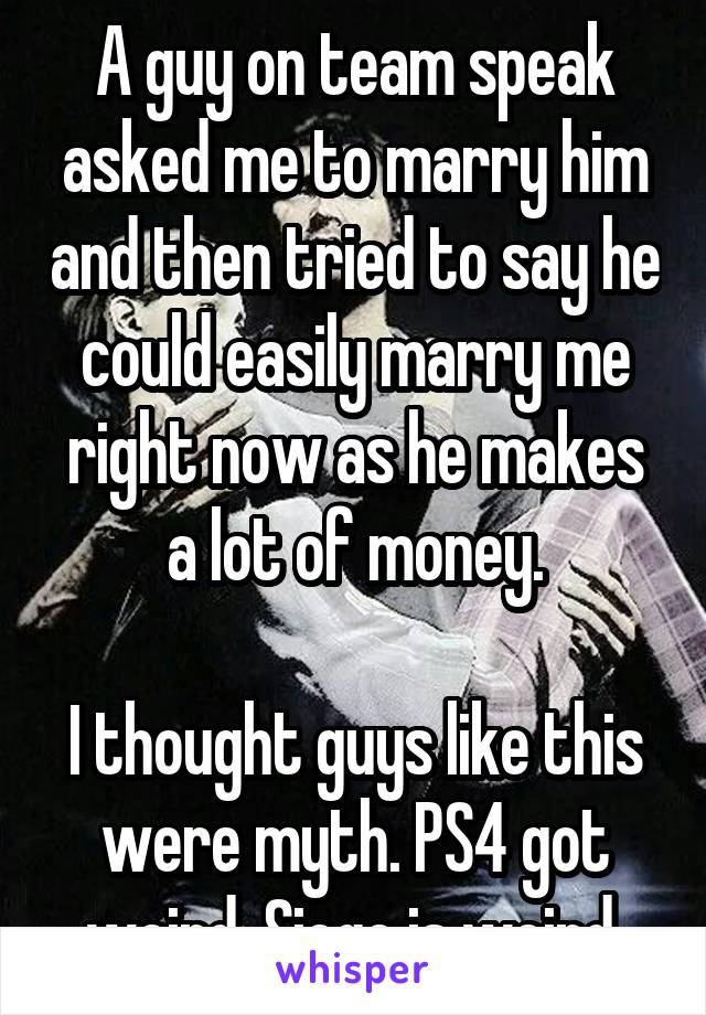 A guy on team speak asked me to marry him and then tried to say he could easily marry me right now as he makes a lot of money.

I thought guys like this were myth. PS4 got weird. Siege is weird.