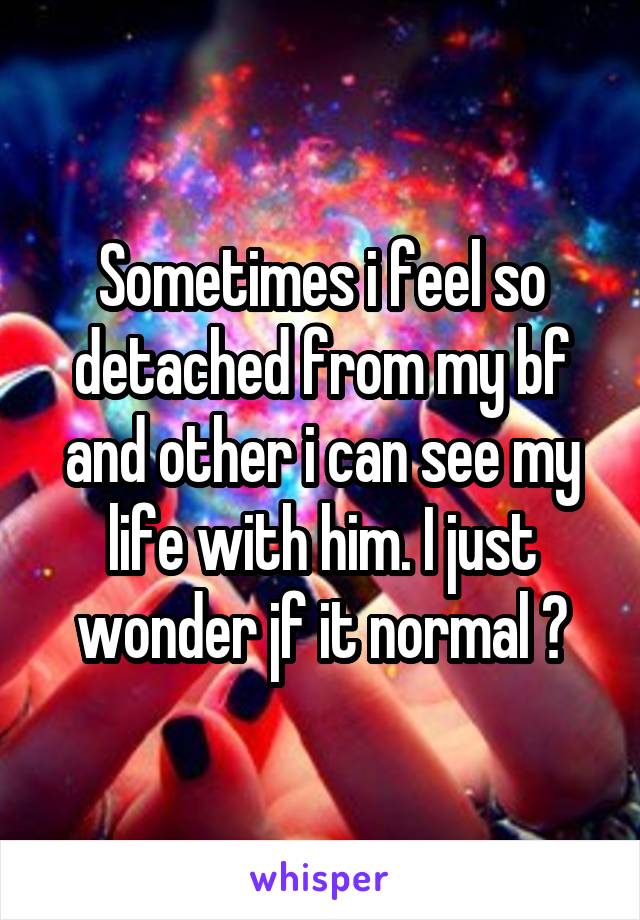 Sometimes i feel so detached from my bf and other i can see my life with him. I just wonder jf it normal ?