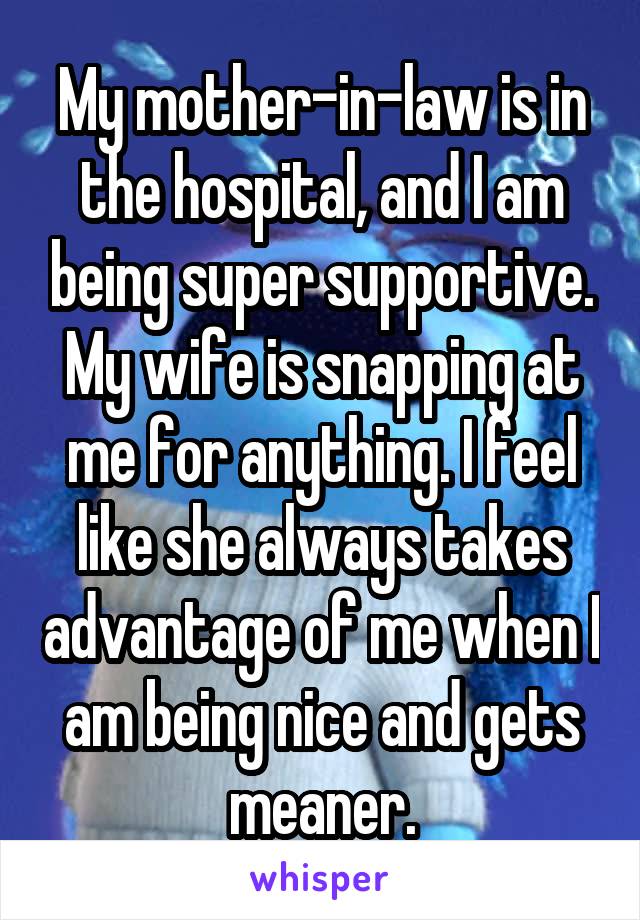 My mother-in-law is in the hospital, and I am being super supportive. My wife is snapping at me for anything. I feel like she always takes advantage of me when I am being nice and gets meaner.