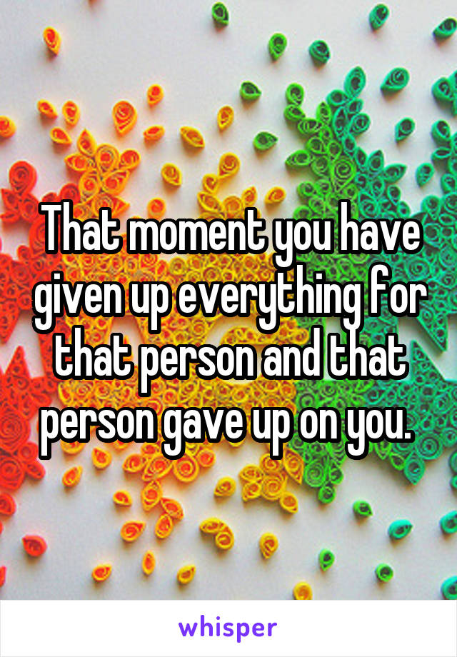 That moment you have given up everything for that person and that person gave up on you. 
