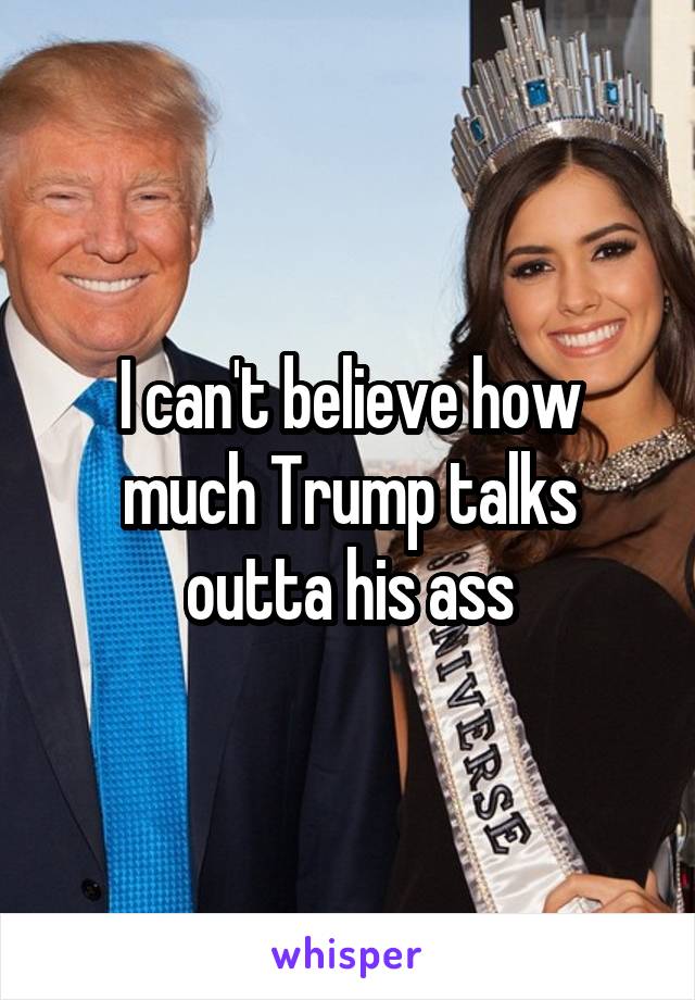 I can't believe how much Trump talks outta his ass