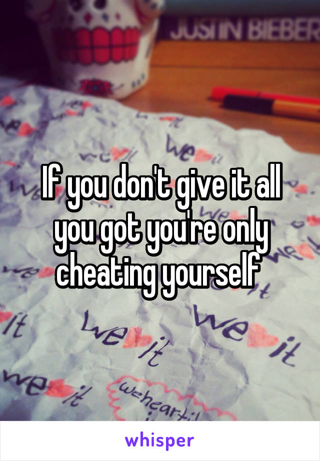 If you don't give it all you got you're only cheating yourself 