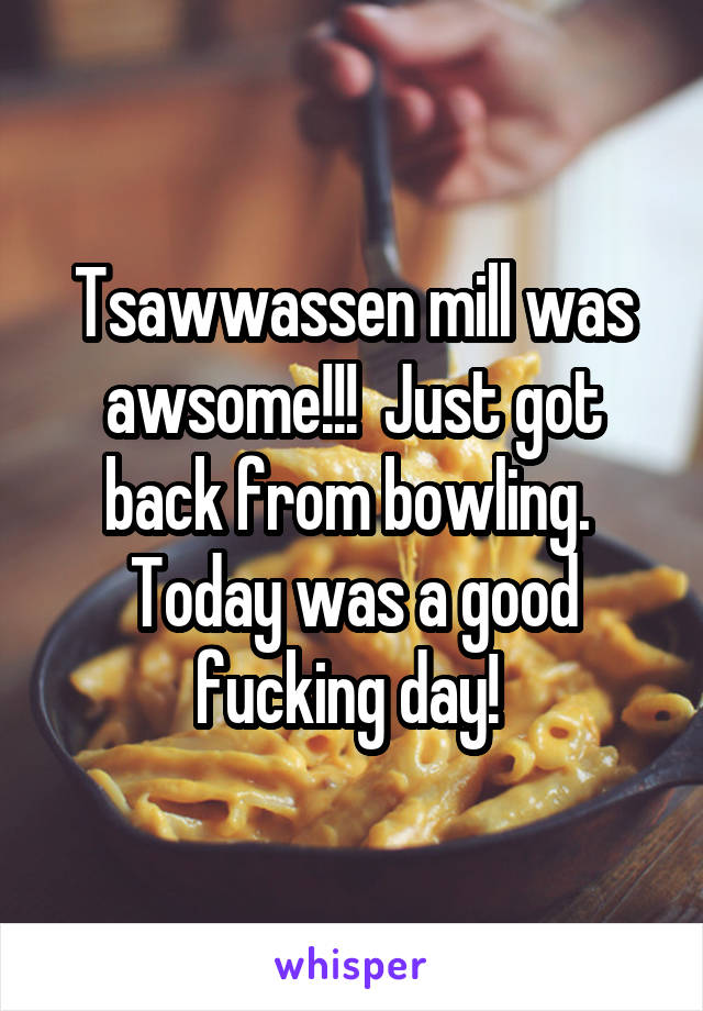 Tsawwassen mill was awsome!!!  Just got back from bowling.  Today was a good fucking day! 
