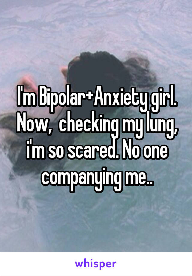 I'm Bipolar+Anxiety girl. Now,  checking my lung, i'm so scared. No one companying me..