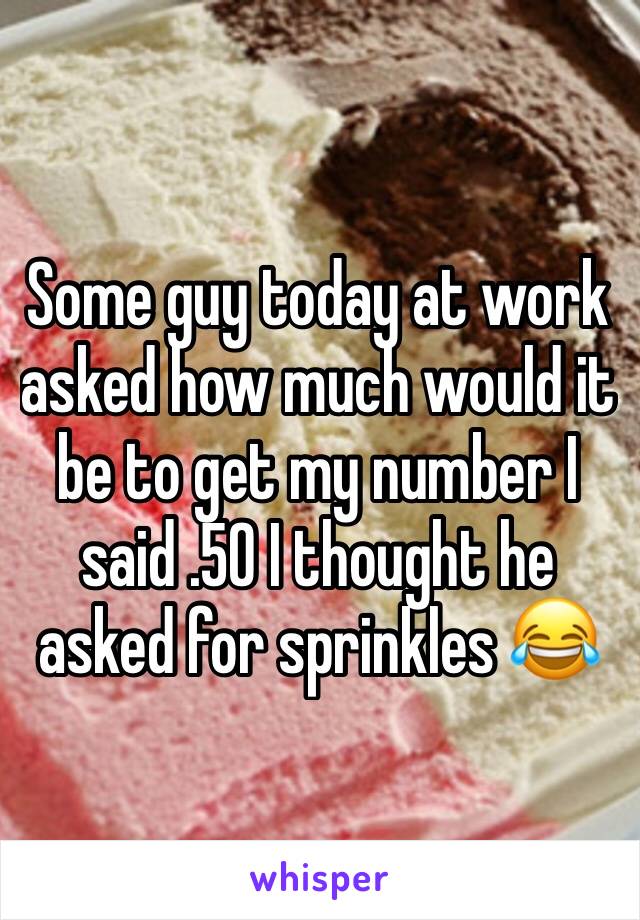 Some guy today at work asked how much would it be to get my number I said .50 I thought he asked for sprinkles 😂