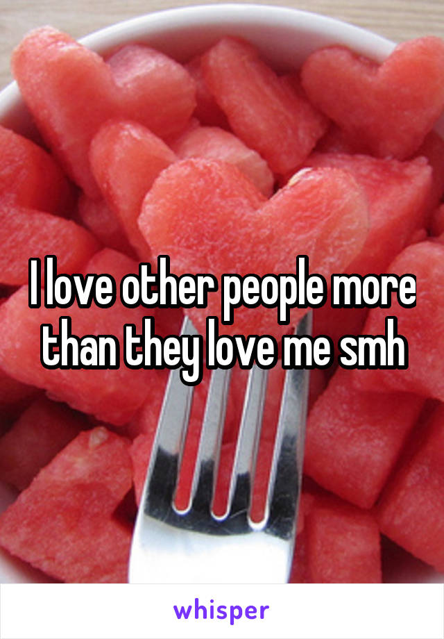 I love other people more than they love me smh