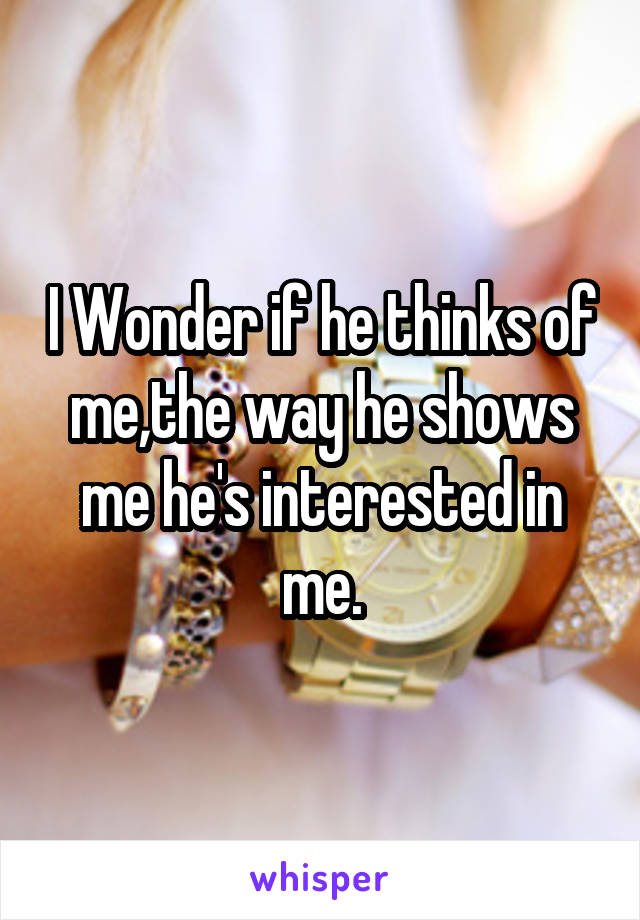 I Wonder if he thinks of me,the way he shows me he's interested in me.