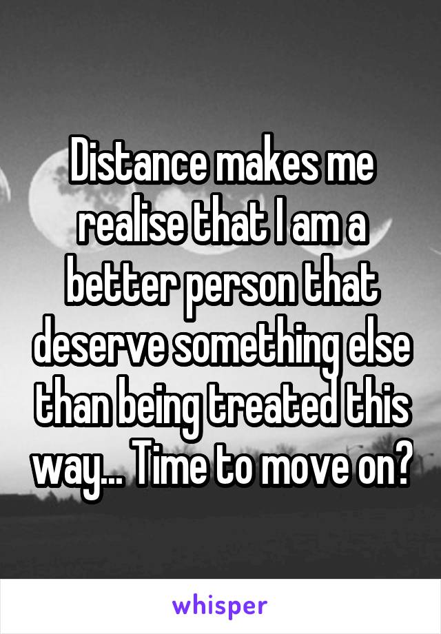 Distance makes me realise that I am a better person that deserve something else than being treated this way... Time to move on?