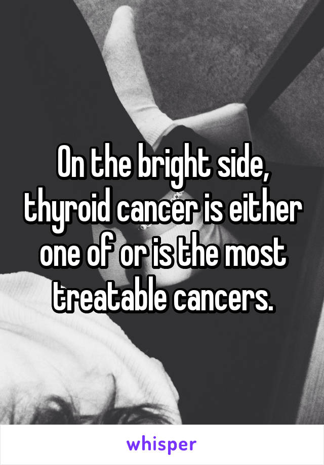On the bright side, thyroid cancer is either one of or is the most treatable cancers.