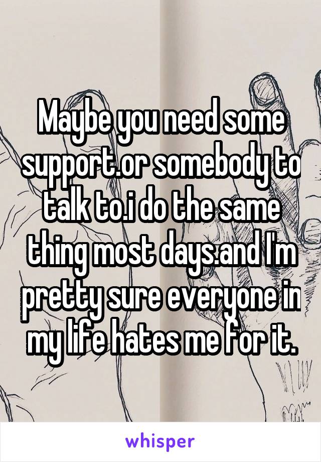 Maybe you need some support.or somebody to talk to.i do the same thing most days.and I'm pretty sure everyone in my life hates me for it.