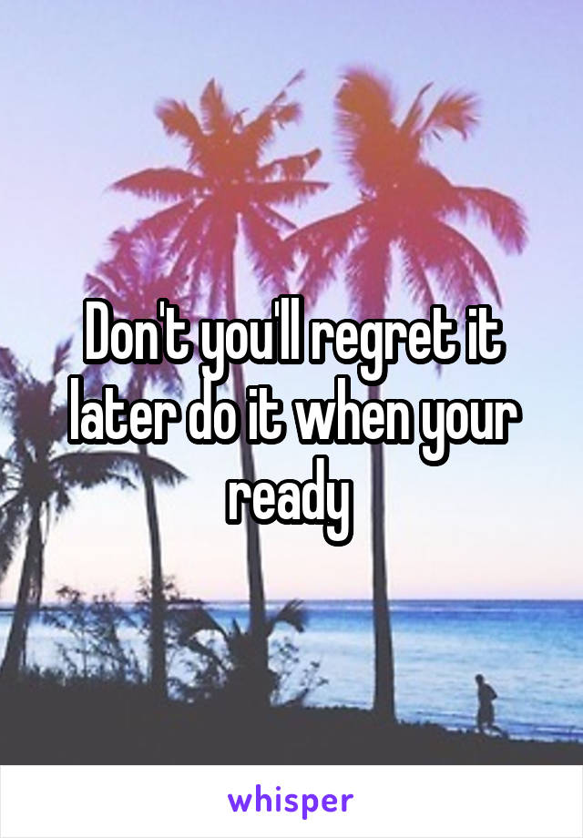 Don't you'll regret it later do it when your ready 