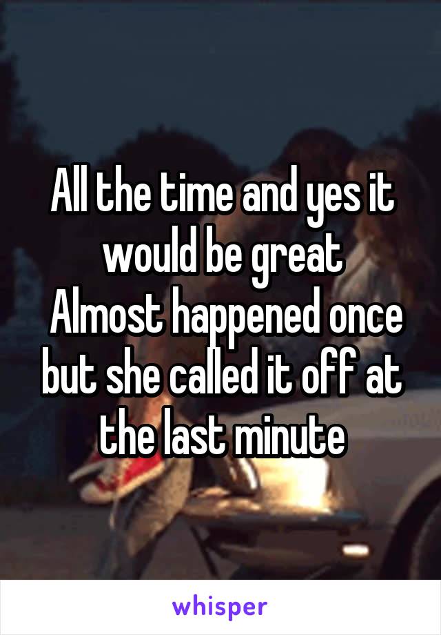 All the time and yes it would be great
 Almost happened once but she called it off at the last minute
