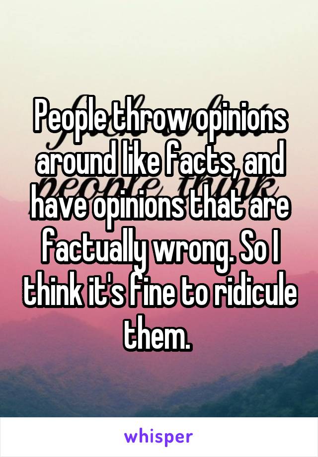 People throw opinions around like facts, and have opinions that are factually wrong. So I think it's fine to ridicule them. 