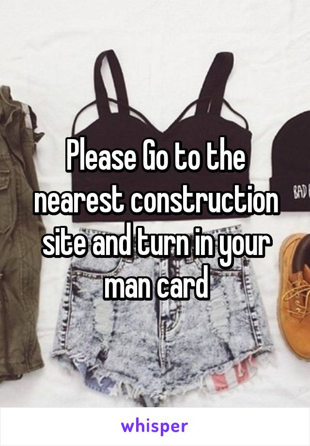 Please Go to the nearest construction site and turn in your man card