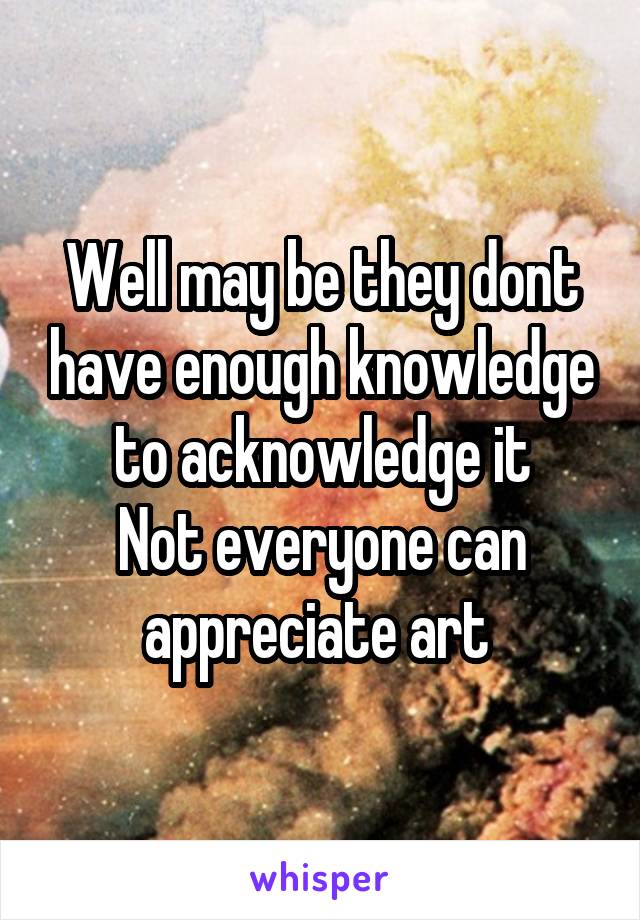 Well may be they dont have enough knowledge to acknowledge it
Not everyone can appreciate art 