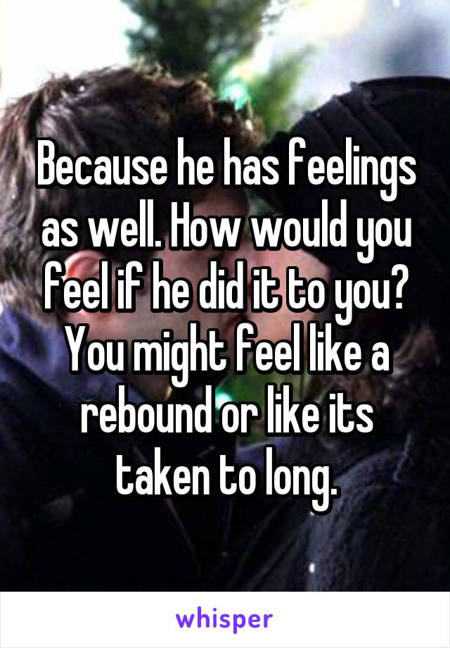 Because he has feelings as well. How would you feel if he did it to you? You might feel like a rebound or like its taken to long.