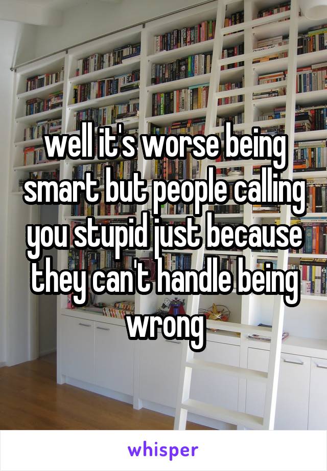 well it's worse being smart but people calling you stupid just because they can't handle being wrong