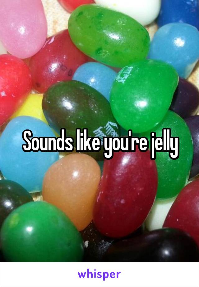 Sounds like you're jelly