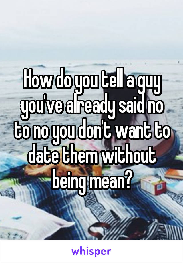 How do you tell a guy you've already said no to no you don't want to date them without being mean?