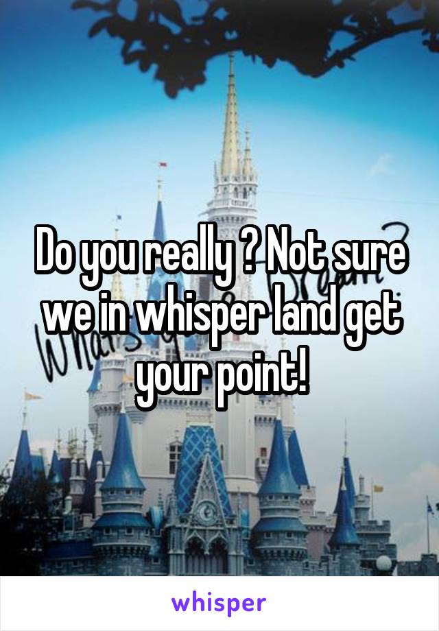 Do you really ? Not sure we in whisper land get your point!
