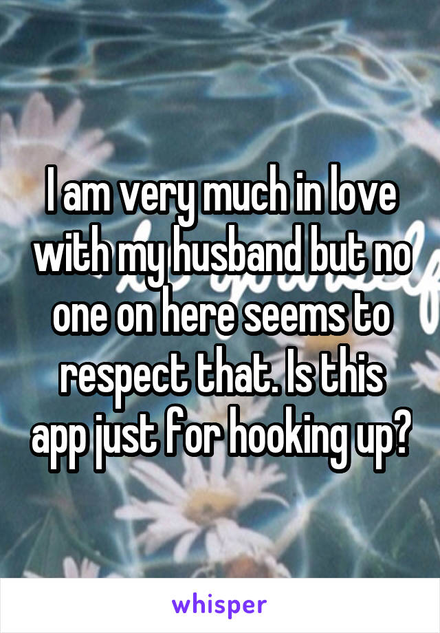 I am very much in love with my husband but no one on here seems to respect that. Is this app just for hooking up?