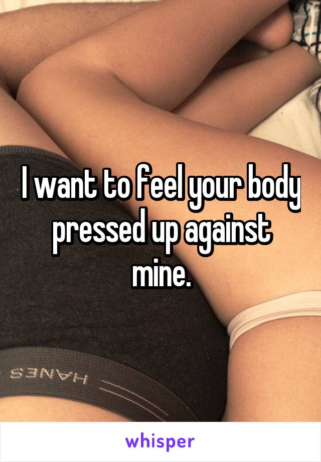 I want to feel your body pressed up against mine.