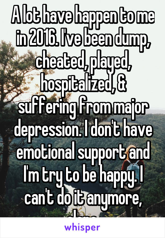 A lot have happen to me in 2016. I've been dump, cheated, played, hospitalized, & suffering from major depression. I don't have emotional support and I'm try to be happy. I can't do it anymore, alone.