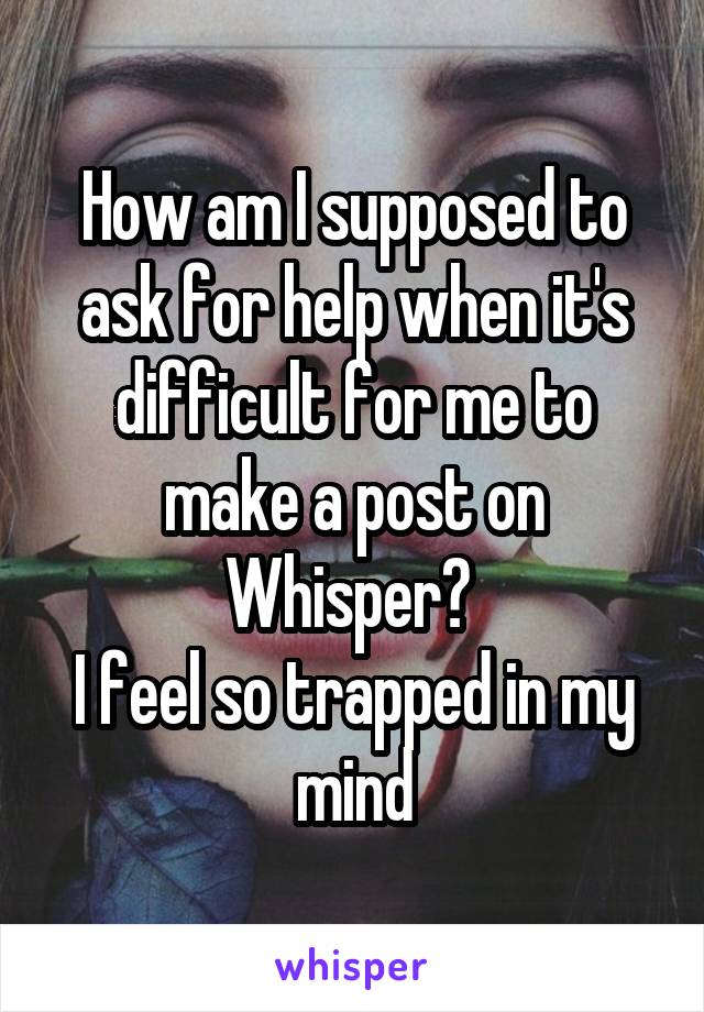 How am I supposed to ask for help when it's difficult for me to make a post on Whisper? 
I feel so trapped in my mind