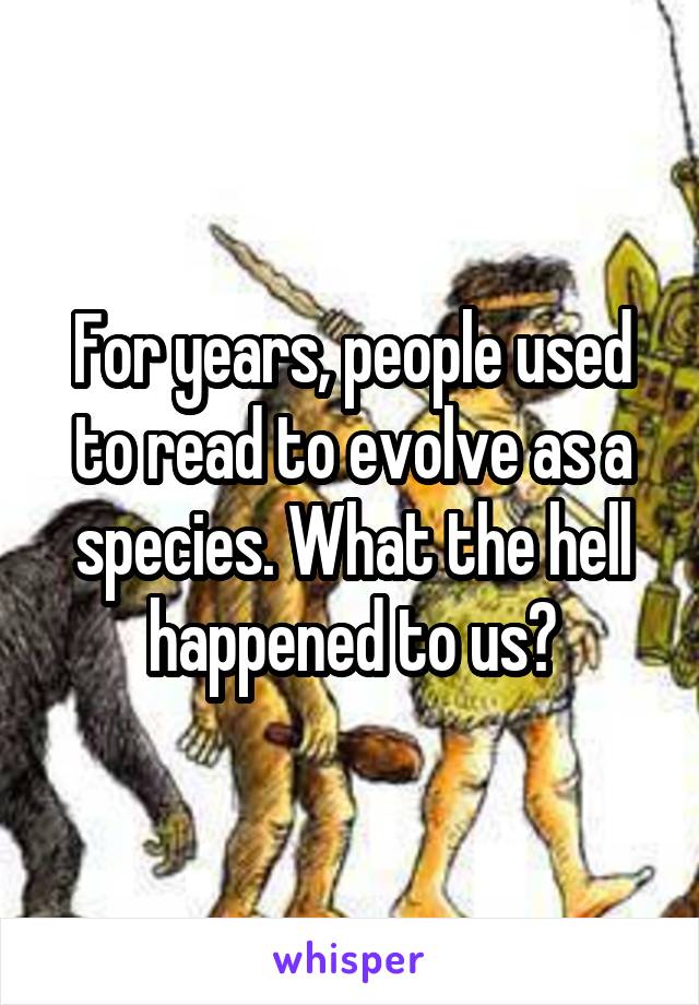 For years, people used to read to evolve as a species. What the hell happened to us?