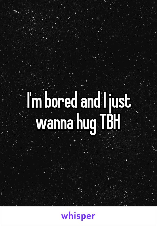 I'm bored and I just wanna hug TBH 