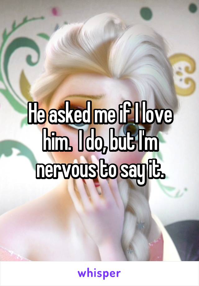 He asked me if I love him.  I do, but I'm nervous to say it.