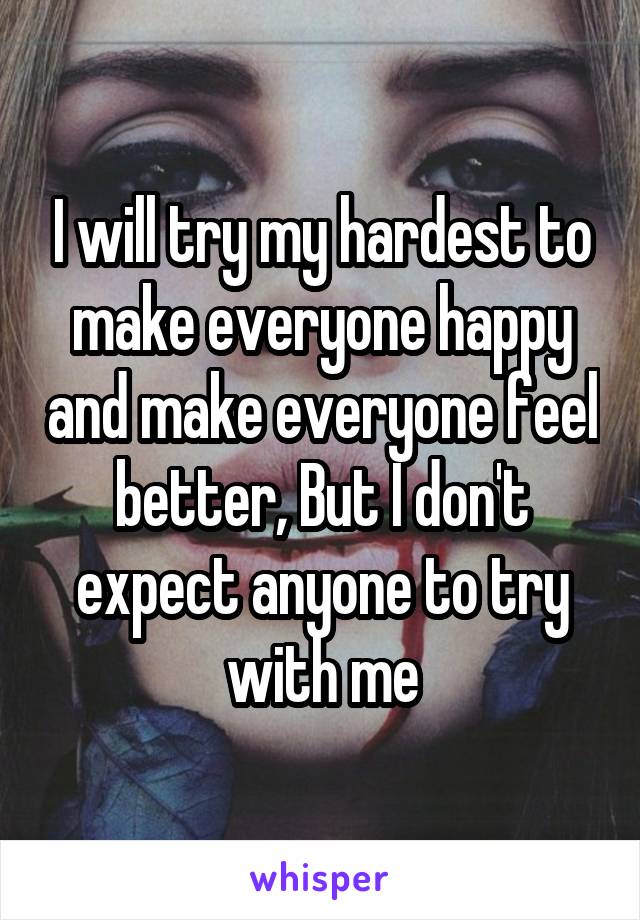 I will try my hardest to make everyone happy and make everyone feel better, But I don't expect anyone to try with me
