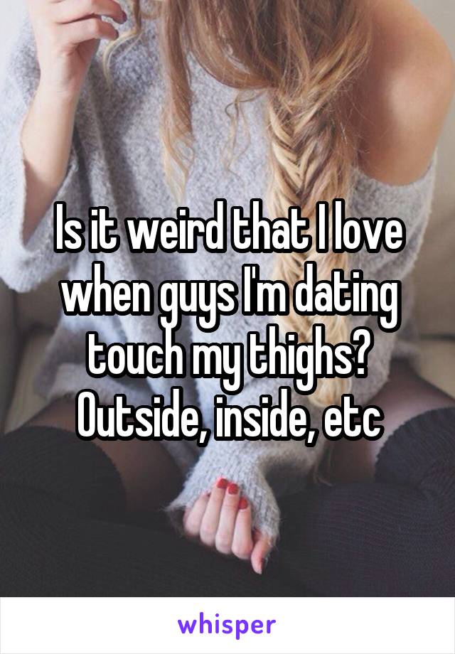 Is it weird that I love when guys I'm dating touch my thighs? Outside, inside, etc