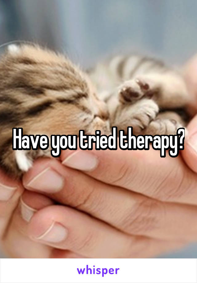 Have you tried therapy?