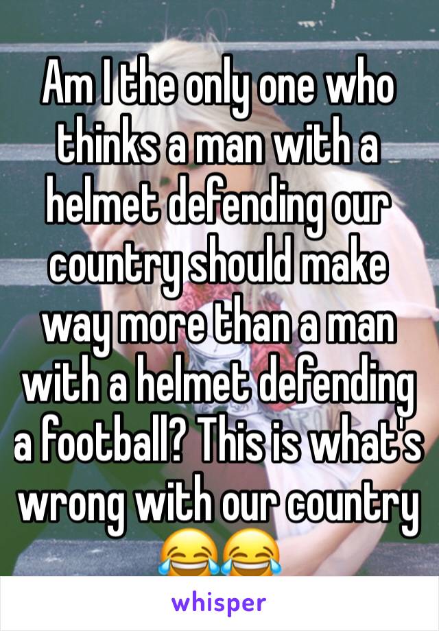 Am I the only one who thinks a man with a helmet defending our country should make way more than a man with a helmet defending a football? This is what's wrong with our country 😂😂