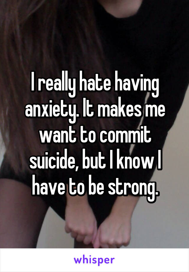 I really hate having anxiety. It makes me want to commit suicide, but I know I have to be strong.