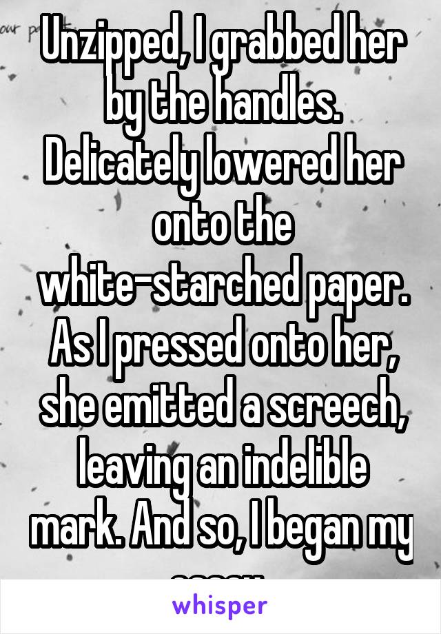 Unzipped, I grabbed her by the handles. Delicately lowered her onto the white-starched paper. As I pressed onto her, she emitted a screech, leaving an indelible mark. And so, I began my essay..