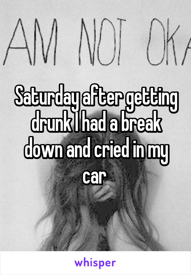 Saturday after getting drunk I had a break down and cried in my car 