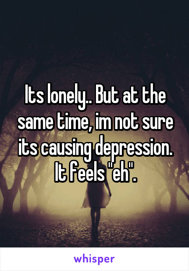 Its lonely.. But at the same time, im not sure its causing depression. It feels "eh".