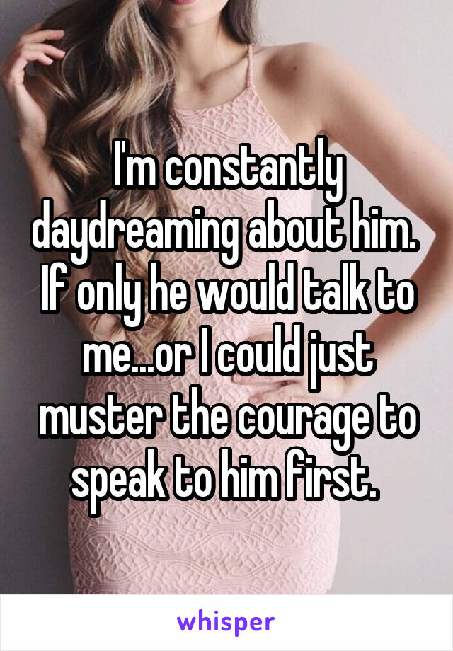 I'm constantly daydreaming about him. 
If only he would talk to me...or I could just muster the courage to speak to him first. 