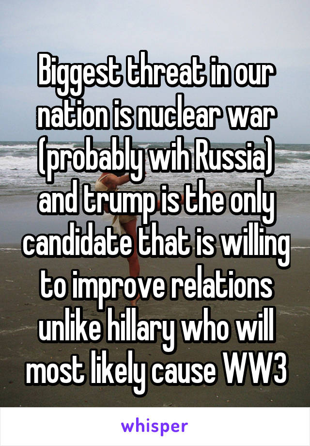 Biggest threat in our nation is nuclear war (probably wih Russia) and trump is the only candidate that is willing to improve relations unlike hillary who will most likely cause WW3