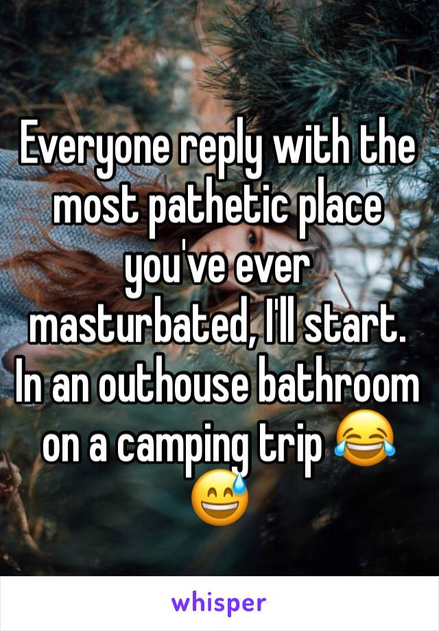 Everyone reply with the most pathetic place you've ever masturbated, I'll start. In an outhouse bathroom on a camping trip 😂😅