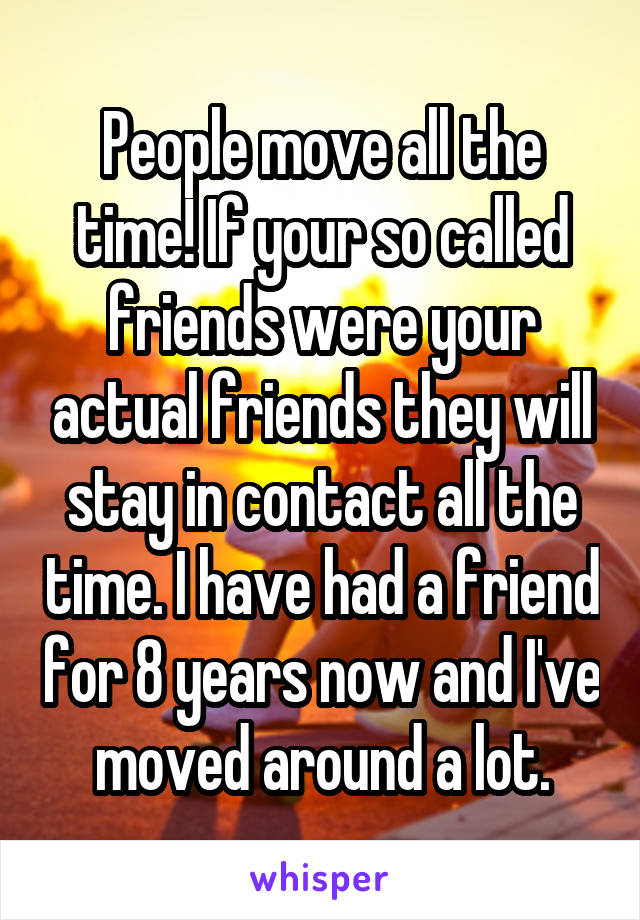 People move all the time! If your so called friends were your actual friends they will stay in contact all the time. I have had a friend for 8 years now and I've moved around a lot.