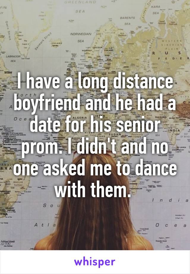 I have a long distance boyfriend and he had a date for his senior prom. I didn't and no one asked me to dance with them. 