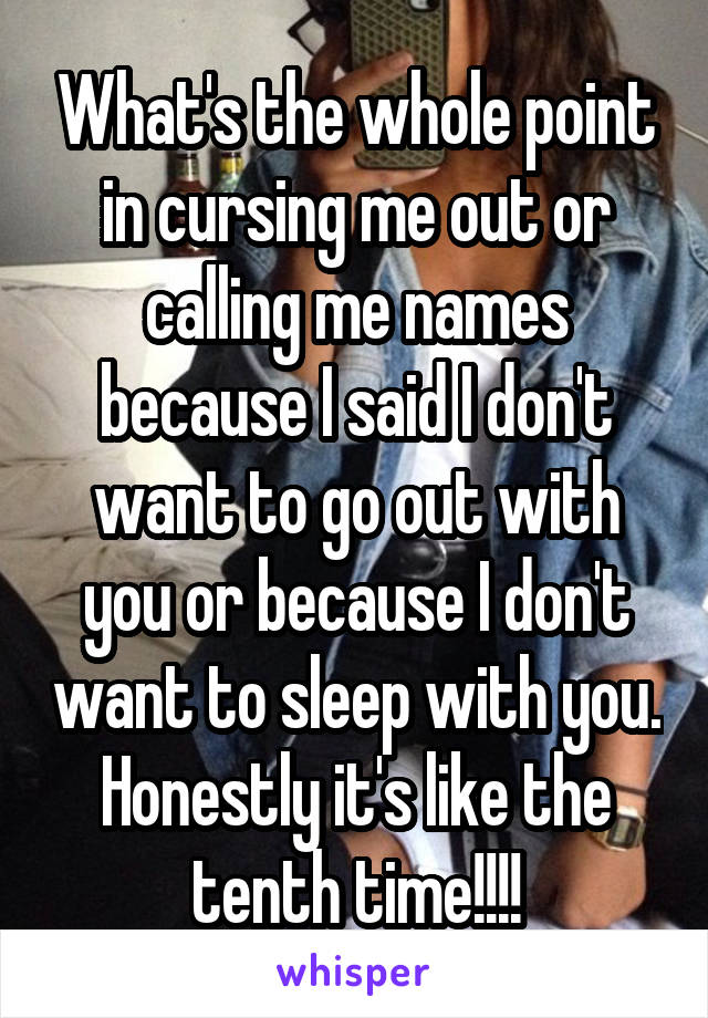 What's the whole point in cursing me out or calling me names because I said I don't want to go out with you or because I don't want to sleep with you. Honestly it's like the tenth time!!!!